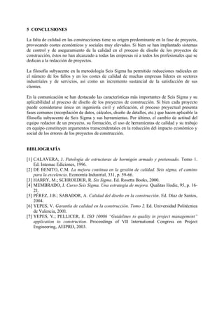 5 CONCLUSIONES

La falta de calidad en las construcciones tiene su origen predominante en la fase de proyecto,
provocando costes económicos y sociales muy elevados. Si bien se han implantado sistemas
de control y de aseguramiento de la calidad en el proceso de diseño de los proyectos de
construcción, éstos no han alcanzado a todas las empresas ni a todos los profesionales que se
dedican a la redacción de proyectos.

La filosofía subyacente en la metodología Seis Sigma ha permitido reducciones radicales en
el número de los fallos y en los costes de calidad de muchas empresas líderes en sectores
industriales y de servicios, así como un incremento sustancial de la satisfacción de sus
clientes.

En la comunicación se han destacado las características más importantes de Seis Sigma y su
aplicabilidad al proceso de diseño de los proyectos de construcción. Si bien cada proyecto
puede considerarse único en ingeniería civil y edificación, el proceso proyectual presenta
fases comunes (recopilación de datos, cálculos, diseño de detalles, etc.) que hacen aplicable la
filosofía subyacente de Seis Sigma y sus herramientas. Por último, el cambio de actitud del
equipo redactor de un proyecto, su formación, el uso de herramientas de calidad y su trabajo
en equipo constituyen argumentos transcendentales en la reducción del impacto económico y
social de los errores de los proyectos de construcción.


BIBLIOGRAFÍA

[1] CALAVERA, J. Patología de estructuras de hormigón armado y pretensado. Tomo 1.
    Ed. Intemac Ediciones, 1996.
[2] DE BENITO, C.M. La mejora continua en la gestión de calidad. Seis sigma, el camino
    para la excelencia. Economía Industrial, 331, p. 59-66.
[3] HARRY, M.; SCHROEDER, R. Six Sigma. Ed. Rosetta Books, 2000.
[4] MEMBRADO, J. Curso Seis Sigma. Una estrategia de mejora. Qualitas Hodie, 95, p. 16-
    21.
[5] PÉREZ, J.B.; SABADOR, A. Calidad del diseño en la construcción. Ed. Díaz de Santos,
    2004.
[6] YEPES, V. Garantía de calidad en la construcción. Tomo 2. Ed. Universidad Politécnica
    de Valencia, 2001.
[7] YEPES, V.; PELLICER, E. ISO 10006 “Guidelines to quality in project management”
    application to construction. Proceedings of VII International Congress on Project
    Engineering, AEIPRO, 2003.
 