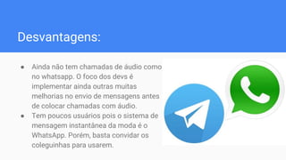 Desvantagens:
● Ainda não tem chamadas de áudio como
no whatsapp. O foco dos devs é
implementar ainda outras muitas
melhorias no envio de mensagens antes
de colocar chamadas com áudio.
● Tem poucos usuários pois o sistema de
mensagem instantânea da moda é o
WhatsApp. Porém, basta convidar os
coleguinhas para usarem.
 