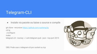 Telegram-CLI
● Instale via pacote ou baixe o source e compile
git clone --recursive https://github.com/vysheng/tg
cd tg
./configure
make
telegram-cli --rsa-key ~/.ssh/telegram.pub --json --tcp-port 2015
OBS: Pode usar o telegram-cli por socket ou tcp
 