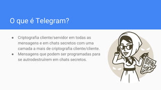 O que é Telegram?
● Criptografia cliente/servidor em todas as
mensagens e em chats secretos com uma
camada a mais de criptografia cliente/cliente.
● Mensagens que podem ser programadas para
se autrodestruírem em chats secretos.
 