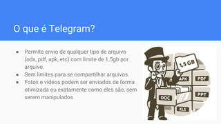 O que é Telegram?
● Permite envio de qualquer tipo de arquivo
(odx, pdf, apk, etc) com limite de 1.5gb por
arquivo.
● Sem limites para se compartilhar arquivos.
● Fotos e vídeos podem ser enviados de forma
otimizada ou exatamente como eles são, sem
serem manipulados
 