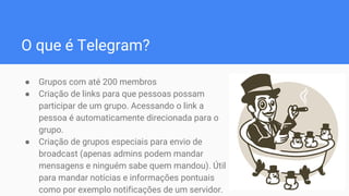 O que é Telegram?
● Grupos com até 200 membros
● Criação de links para que pessoas possam
participar de um grupo. Acessando o link a
pessoa é automaticamente direcionada para o
grupo.
● Criação de grupos especiais para envio de
broadcast (apenas admins podem mandar
mensagens e ninguém sabe quem mandou). Útil
para mandar notícias e informações pontuais
como por exemplo notificações de um servidor.
 