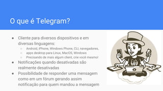 O que é Telegram?
● Cliente para diversos dispositivos e em
diversas linguagens:
○ Android, iPhone, Windows Phone, CLI, navegadores,
○ apps desktop para Linux, MacOS, Windows
○ Precisando de mais algum client, crie você mesmo!
● Notificações quando desativadas são
realmente desativadas
● Possibilidade de responder uma mensagem
como em um fórum gerando assim
notificação para quem mandou a mensagem
 