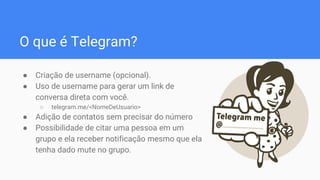 O que é Telegram?
● Criação de username (opcional).
● Uso de username para gerar um link de
conversa direta com você.
○ telegram.me/<NomeDeUsuario>
● Adição de contatos sem precisar do número
● Possibilidade de citar uma pessoa em um
grupo e ela receber notificação mesmo que ela
tenha dado mute no grupo.
 