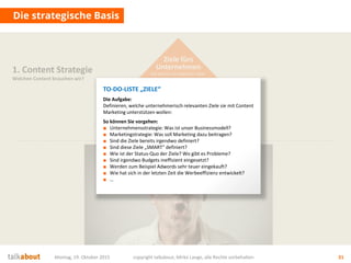 Ziele fürs
Unternehmen
Auf welche strategischen Ziele
zahlen wir ein? Was ist der Nutzen für uns?
Montag, 19. Oktober 2015 copyright talkabout, Mirko Lange, alle Rechte vorbehalten 31
Die strategische Basis
1. Content Strategie
Welchen Content brauchen wir?
TO-DO-LISTE „ZIELE“
Die Aufgabe:
Definieren, welche unternehmerisch relevanten Ziele sie mit Content
Marketing unterstützen wollen:
So können Sie vorgehen:
■ Unternehmensstrategie: Was ist unser Businessmodell?
■ Marketingstrategie: Was soll Marketing dazu beitragen?
■ Sind die Ziele bereits irgendwo definiert?
■ Sind diese Ziele „SMART“ definiert?
■ Wie ist der Status-Quo der Ziele? Wo gibt es Probleme?
■ Sind irgendwo Budgets ineffizient eingesetzt?
■ Werden zum Beispiel Adwords sehr teuer eingekauft?
■ Wie hat sich in der letzten Zeit die Werbeeffizienz entwickelt?
■ …
 
