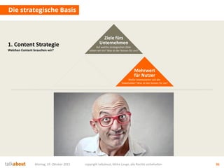 Montag, 19. Oktober 2015 copyright talkabout, Mirko Lange, alle Rechte vorbehalten 36
Die strategische Basis
1. Content Strategie
Welchen Content brauchen wir?
Mehrwert
für Nutzer
Wofür interessieren sich die
Stakeholder? Was ist der Nutzen für sie?
Ziele fürs
Unternehmen
Auf welche strategischen Ziele
zahlen wir ein? Was ist der Nutzen für uns?
 