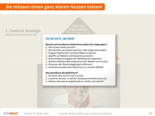 Sie müssen einen ganz klaren Nutzen bieten!
Montag, 19. Oktober 2015 copyright talkabout, Mirko Lange, alle Rechte vorbehalten 37
1. Content Strategie
Welchen Content brauchen wir?
Mehrwert
für Nutzer
Wofür interessieren sich die
Stakeholder? Was ist der Nutzen für sie?
Ziele fürs
Unternehmen
Auf welche strategischen Ziele
zahlen wir ein? Was ist der Nutzen für uns?
Ziele fürs
Unternehmen
Auf welche strategischen Ziele
zahlen wir ein? Was ist der Nutzen für uns?
TO-DO-LISTE „NUTZEN“
Welche Kommunikations-Bedürfnisse haben Ihre Zielgruppen?
■ Mit Kunden direkt sprechen
■ Mit Vertrieb und Support sprechen: Was fragen die Kunden?
■ Support-Plattformen und Social Media auswerten
■ Zugriffe auf Website und Keywords auswerten
■ Kommunikationsangebot des Wettbewerbsanalysieren
■ Weiteres Marktumfeld analysieren (inkl. Medien und Trends)
■ Personas oder Beziehungsgruppen definieren
■ Konkreten Kundenutzen definieren (s.a. Content RADAR)
Was beeinflusst die Bedürfnisse?
■ Personas: Was für ein Typ ist er/sie?
■ Customer Journey: In welcher Kaufphase befindet er/sie sich
■ Welche alternativen Angebot gibt es –direkt und indirekt?
 