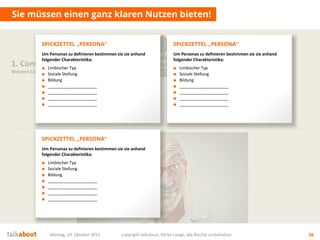Sie müssen einen ganz klaren Nutzen bieten!
Montag, 19. Oktober 2015 copyright talkabout, Mirko Lange, alle Rechte vorbehalten 38
1. Content Strategie
Welchen Content brauchen wir?
Mehrwert
für Nutzer
Wofür interessieren sich die
Stakeholder? Was ist der Nutzen für sie?
Ziele fürs
Unternehmen
Auf welche strategischen Ziele
zahlen wir ein? Was ist der Nutzen für uns?
Ziele fürs
Unternehmen
Auf welche strategischen Ziele
zahlen wir ein? Was ist der Nutzen für uns?
Um Personas zu definieren bestimmen sie sie anhand
folgender Charakteristika:
■ Limbischer Typ
■ Soziale Stellung
■ Bildung
■ _____________________
■ _____________________
■ _____________________
■ _____________________
SPICKZETTEL „PERSONA“
Um Personas zu definieren bestimmen sie sie anhand
folgender Charakteristika:
■ Limbischer Typ
■ Soziale Stellung
■ Bildung
■ _____________________
■ _____________________
■ _____________________
■ _____________________
SPICKZETTEL „PERSONA“
Um Personas zu definieren bestimmen sie sie anhand
folgender Charakteristika:
■ Limbischer Typ
■ Soziale Stellung
■ Bildung
■ _____________________
■ _____________________
■ _____________________
■ _____________________
SPICKZETTEL „PERSONA“
 