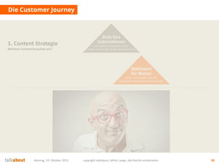 Die Customer Journey
Montag, 19. Oktober 2015 copyright talkabout, Mirko Lange, alle Rechte vorbehalten 39
1. Content Strategie
Welchen Content brauchen wir?
Mehrwert
für Nutzer
Wofür interessieren sich die
Stakeholder? Was ist der Nutzen für sie?
Ziele fürs
Unternehmen
Auf welche strategischen Ziele
zahlen wir ein? Was ist der Nutzen für uns?
Ziele fürs
Unternehmen
Auf welche strategischen Ziele
zahlen wir ein? Was ist der Nutzen für uns?
 