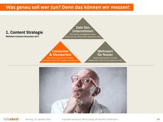 Montag, 19. Oktober 2015 copyright talkabout, Mirko Lange, alle Rechte vorbehalten 40
Was genau soll wer tun? Denn das können wir messen!
1. Content Strategie
Welchen Content brauchen wir?
Mehrwert
für Nutzer
Wofür interessieren sich die
Stakeholder? Was ist der Nutzen für sie?
Conversion
& Messbarkeit
Wer soll was genau tun? Welche
messbaren Ziele (KPI) ergeben sich daraus?
Ziele fürs
Unternehmen
Auf welche strategischen Ziele
zahlen wir ein? Was ist der Nutzen für uns?
 