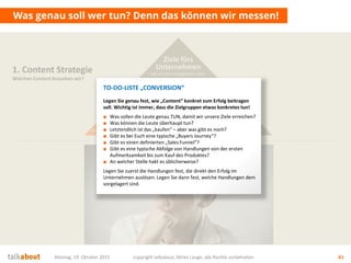 Montag, 19. Oktober 2015 copyright talkabout, Mirko Lange, alle Rechte vorbehalten 41
Was genau soll wer tun? Denn das können wir messen!
1. Content Strategie
Welchen Content brauchen wir?
Mehrwert
für Nutzer
Wofür interessieren sich die
Stakeholder? Was ist der Nutzen für sie?
Conversion
& Messbarkeit
Wer soll was genau tun? Welche
messbaren Ziele (KPI) ergeben sich daraus?
Ziele fürs
Unternehmen
Auf welche strategischen Ziele
zahlen wir ein? Was ist der Nutzen für uns?
TO-DO-LISTE „CONVERSION“
Legen Sie genau fest, wie „Content“ konkret zum Erfolg beitragen
soll. Wichtig ist immer, dass die Zielgruppen etwas konkretes tun!
■ Was sollen die Leute genau TUN, damit wir unsere Ziele erreichen?
■ Was können die Leute überhaupt tun?
■ Letztendlich ist das „kaufen“ – aber was gibt es noch?
■ Gibt es bei Euch eine typische „Buyers Journey“?
■ Gibt es einen definierten „Sales Funnel“?
■ Gibt es eine typische Abfolge von Handlungen von der ersten
Aufmerksamkeit bis zum Kauf des Produktes?
■ An welcher Stelle hakt es üblicherweise?
Legen Sie zuerst die Handlungen fest, die direkt den Erfolg im
Unternehmen auslösen. Legen Sie dann fest, welche Handlungen dem
vorgelagert sind.
 