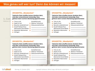 Montag, 19. Oktober 2015 copyright talkabout, Mirko Lange, alle Rechte vorbehalten 42
Was genau soll wer tun? Denn das können wir messen!
1. Content Strategie
Welchen Content brauchen wir?
Mehrwert
für Nutzer
Wofür interessieren sich die
Stakeholder? Was ist der Nutzen für sie?
Conversion
& Messbarkeit
Wer soll was genau tun? Welche
messbaren Ziele (KPI) ergeben sich daraus?
Ziele fürs
Unternehmen
Auf welche strategischen Ziele
zahlen wir ein? Was ist der Nutzen für uns?
■ Time on site
■ Depth of visit
■ Besucher wiederkehrend
■ Anzahl Follower/Fans
Abonnenten Social Media
■ Newsletter Abonnenten
■ Anfragen
Kontaktformular
■ Webinar-Teilnehmer
■ Diskussionsteilnehmer
■ _____________________
■ _____________________
■ _____________________
SPICKZETTEL „Messbarkeit“
Taktische Ziele schaffen keinen direkten Wert,
sind aber unterstützend notwendig. Dazu
gehören beim Content Marketing typischerweise:
■ Time on site
■ Depth of visit
■ Besucher wiederkehrend
■ Anzahl Follower/Fans
Abonnenten Social Media
■ Newsletter Abonnenten
■ Anfragen
Kontaktformular
■ Webinar-Teilnehmer
■ Diskussionsteilnehmer
■ _____________________
■ _____________________
■ _____________________
SPICKZETTEL „Messbarkeit“
Taktische Ziele schaffen keinen direkten Wert,
sind aber unterstützend notwendig. Dazu
gehören beim Content Marketing typischerweise:
■ Time on site
■ Depth of visit
■ Besucher wiederkehrend
■ Anzahl Follower/Fans
Abonnenten Social Media
■ Newsletter Abonnenten
■ Anfragen
Kontaktformular
■ Webinar-Teilnehmer
■ Diskussionsteilnehmer
■ _____________________
■ _____________________
■ _____________________
SPICKZETTEL „Messbarkeit“
Taktische Ziele schaffen keinen direkten Wert,
sind aber unterstützend notwendig. Dazu
gehören beim Content Marketing typischerweise:
■ Time on site
■ Depth of visit
■ Besucher wiederkehrend
■ Anzahl Follower/Fans
Abonnenten Social Media
■ Newsletter Abonnenten
■ Anfragen
Kontaktformular
■ Webinar-Teilnehmer
■ Diskussionsteilnehmer
■ _____________________
■ _____________________
■ _____________________
SPICKZETTEL „Messbarkeit“
Taktische Ziele schaffen keinen direkten Wert,
sind aber unterstützend notwendig. Dazu
gehören beim Content Marketing typischerweise:
 