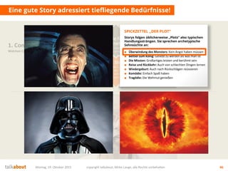 Eine gute Story adressiert tiefliegende Bedürfnisse!
Montag, 19. Oktober 2015 copyright talkabout, Mirko Lange, alle Rechte vorbehalten 46
1. Content Strategie
Welchen Content brauchen wir?
Die Story
Was ist die Leitidee?
Was sind die Themen?
Wie sind wir
„unique“?
Mehrwert
für Nutzer
Wofür interessieren sich die
Stakeholder? Was ist der Nutzen für sie?
Conversion
& Messbarkeit
Wer soll was genau tun? Welche
messbaren Ziele (KPI) ergeben sich daraus?
Ziele fürs
Unternehmen
Auf welche strategischen Ziele
zahlen wir ein? Was ist der Nutzen für uns?■ Überwindung des Monsters: Kein Angst haben müssen
■ Bettler zum König: Geliebt zu werden als was man ist
■ Die Mission: Großartiges leisten und berühmt sein
■ Reise und Rückkehr: Auch von schlechten Dingen lernen
■ Wiedergeburt: Auch nach Rückschlägen reüssieren
■ Komödie: Einfach Spaß haben
■ Tragödie: Die Wehmut genießen
SPICKZETTEL „DER PLOT“
Storys folgen üblicherweise „Plots“ also typischen
Handlungssträngen. Sie sprechen archetypische
Sehnsüchte an:
 