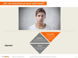 „Oh, wir brauchen ja auch noch Fans!!“
Montag, 19. Oktober 2015 copyright talkabout, Mirko Lange, alle Rechte vorbehalten 5
Content
„Was schreibe ich eigentlich?
Cat-Content geht immer, oder?“
Kanal
„Wir müssen auf Facebook!
Google+ machen wir
erst später!“
Promotion
„Und wie gewinnen wir
nun die Fans? Machen
wir doch ein
Gewinnspiel!“
Operativ
 