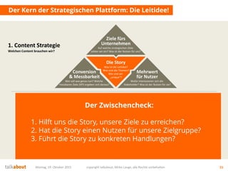 Der Kern der Strategischen Plattform: Die Leitidee!
Montag, 19. Oktober 2015 copyright talkabout, Mirko Lange, alle Rechte vorbehalten 51
1. Content Strategie
Welchen Content brauchen wir?
Die Story
Was ist die Leitidee?
Was sind die Themen?
Wie sind wir
„unique“?
Mehrwert
für Nutzer
Wofür interessieren sich die
Stakeholder? Was ist der Nutzen für sie?
Conversion
& Messbarkeit
Wer soll was genau tun? Welche
messbaren Ziele (KPI) ergeben sich daraus?
Ziele fürs
Unternehmen
Auf welche strategischen Ziele
zahlen wir ein? Was ist der Nutzen für uns?
Der Zwischencheck:
1. Hilft uns die Story, unsere Ziele zu erreichen?
2. Hat die Story einen Nutzen für unsere Zielgruppe?
3. Führt die Story zu konkreten Handlungen?
 