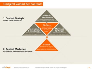 Und jetzt kommt der Content!
Montag, 19. Oktober 2015 copyright talkabout, Mirko Lange, alle Rechte vorbehalten 52
1. Content Strategie
Welchen Content brauchen wir?
2. Content Marketing
Wie entwickeln und vermarkten wir den Content?
Content
Wie füllen wir die Story aus?
Wie inszenieren wir die Themen?
Welche Medien und Formate nutzen wir?
Die Story
Was ist die Leitidee?
Was sind die Themen?
Wie sind wir
„unique“?
Mehrwert
für Nutzer
Wofür interessieren sich die
Stakeholder? Was ist der Nutzen für sie?
Conversion
& Messbarkeit
Wer soll was genau tun? Welche
messbaren Ziele (KPI) ergeben sich daraus?
Ziele fürs
Unternehmen
Auf welche strategischen Ziele
zahlen wir ein? Was ist der Nutzen für uns?
 