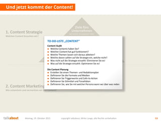Und jetzt kommt der Content!
Montag, 19. Oktober 2015 copyright talkabout, Mirko Lange, alle Rechte vorbehalten 53
1. Content Strategie
Welchen Content brauchen wir?
2. Content Marketing
Wie entwickeln und vermarkten wir den Content?
Content
Wie füllen wir die Story aus?
Wie inszenieren wir die Themen?
Welche Medien und Formate nutzen wir?
Die Story
Was ist die Leitidee?
Was sind die Themen?
Wie sind wir
„unique“?
Mehrwert
für Nutzer
Wofür interessieren sich die
Stakeholder? Was ist der Nutzen für sie?
Conversion
& Messbarkeit
Wer soll was genau tun? Welche
messbaren Ziele (KPI) ergeben sich daraus?
Ziele fürs
Unternehmen
Auf welche strategischen Ziele
zahlen wir ein? Was ist der Nutzen für uns?
TO-DO-LISTE „CONTENT“
Content Audit
■ Welche Contents haben Sie?
■ Welcher Content hat gut funktioniert?
■ Welche Themen lassen sich daraus ableiten?
■ Welche davon zahlen auf die Strategie ein, welche nicht?
■ Was nicht auf die Strategie einzahlt: Eliminieren Sie es!
■ Was auf die Strategie einzahlt: Optimieren Sie es!
Die Content Planung
■ Erstellen Sie einen Themen- und Redaktionsplan
■ Definieren Sie die Formate und Medien
■ Definieren Sie Triggerworte und Calls-to-Action
■ Definieren Sie Stilmittel und Tonalitäten
■ Definieren Sie, wie Sie mit welcher Persona wann wo über was reden
 