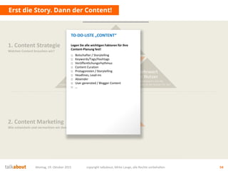 Erst die Story. Dann der Content!
Montag, 19. Oktober 2015 copyright talkabout, Mirko Lange, alle Rechte vorbehalten 54
Content
Wie füllen wir die Story aus?
Wie inszenieren wir die Themen?
Welche Medien und Formate nutzen wir?
1. Content Strategie
Welchen Content brauchen wir?
2. Content Marketing
Wie entwickeln und vermarkten wir den Content?
Die Story
Was ist die Leitidee?
Was sind die Themen?
Wie sind wir
„unique“?
Mehrwert
für Nutzer
Wofür interessieren sich die
Stakeholder? Was ist der Nutzen für sie?
Conversion
& Messbarkeit
Wer soll was genau tun? Welche
messbaren Ziele (KPI) ergeben sich daraus?
Ziele fürs
Unternehmen
Auf welche strategischen Ziele
zahlen wir ein? Was ist der Nutzen für uns?
TO-DO-LISTE „CONTENT“
Legen Sie alle wichtigen Faktoren für Ihre
Content-Planung fest!
□ Botschafter / Storytelling
□ Keywords/Tags/Hashtags
□ Veröffentlichungsrhythmus
□ Content Curation
□ Protagonisten / Storytelling
□ Headlines, Lead-ins
□ Absender
□ User generated / Blogger Content
□ …
 