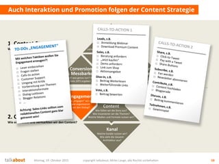 Die Story
Was ist die Leitidee?
Was sind die Themen?
Wie sind wir
„unique“?
Mehrwert
für Nutzer
Wofür interessieren sich die
Stakeholder? Was ist der Nutzen für sie?
Conversion
& Messbarkeit
Wer soll was genau tun? Welche
messbaren Ziele (KPI) ergeben sich daraus?
Auch Interaktion und Promotion folgen der Content Strategie
Montag, 19. Oktober 2015 copyright talkabout, Mirko Lange, alle Rechte vorbehalten 58
Content
Wie füllen wir die Story aus?
Wie inszenieren wir die Themen?
Welche Medien und Formate nutzen wir?
Kanal
Welche Kanäle nutzen wir?
Wie sieht die Gesamt-
Architektur aus?
Engagement
Wie „engagen“ wir und
wie organisieren
wir den Dialog?
1. Content Strategie
Welchen Content brauchen wir?
2. Content Marketing
Wie entwickeln und vermarkten wir den Content?
Ziele fürs
Unternehmen
Auf welche strategischen Ziele
zahlen wir ein? Was ist der Nutzen für uns?
 