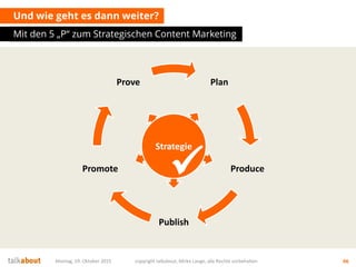 Und wie geht es dann weiter?
Mit den 5 „P“ zum Strategischen Content Marketing
Montag, 19. Oktober 2015 copyright talkabout, Mirko Lange, alle Rechte vorbehalten 66
Plan
Produce
Publish
Promote
Prove
Strategie

 
