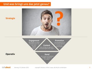 Und was bringt uns das jetzt genau?
Montag, 19. Oktober 2015 copyright talkabout, Mirko Lange, alle Rechte vorbehalten 7
Content
„Was schreibe ich eigentlich?
Cat-Content geht immer, oder?“
Kanal
„Wir müssen auf Facebook!
Google+ machen wir
erst später!“
Engagement
„Wie steigere ich meine
Interaktionsrate? Und
was, wenn
jemand
fragt?“
Promotion
„Und wie gewinnen wir
nun die Fans? Machen
wir doch ein
Gewinnspiel!“
Strategie
?
Operativ
 