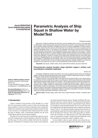 3762(2011)1, 37-43
PARAMETRIC ANALYSIS OF SHIP SQUAT IN SHALLOW... H. ZERAATGAR, K. AKBARI VAKILABADI, R.YOUSEFNEJADUDC 629.5.015.15:629.5.016
Hamid ZERAATGAR
Karim AKBARI VAKILABADI
R.YOUSEFNEJAD
Parametric Analysis of Ship
Squat in Shallow Water by
ModelTest
Professional paper
Reduction of distance between the ship ﬂoor and the seabed when a ship is moving forward
is called squat. Squat causes grounding of the ship that may result in severe damage to the ship
and in extreme cases may lead to complete loss of port or channel capabilities. If a ship moves in
the shallow waters then the velocity of the ﬂuid ﬂow at the bottom of the ship increases and the
pressure decreases which in turn leads to the decrease of buoyancy force and the increase of
the ship draught. The purpose of the presented research was to determine the squat for vessels
with the Series-60 hull forms in various depths by experimental methods. For this reason, a set of
facilities for testing the ship movement in shallow waters were prepared and then the measurement
tools were calibrated. A series of models of the vessel were manufactured and many tests were
carried out. Disregarding the non-acceptable data, the test results were analyzed in various depths
and draughts. To generalize the test results, some new non-dimensional squat parameters were
introduced.The examination of the test data through regression analysis resulted in an empirical
equation for ship squat as a function of ship parameters as well as depth of the water.
Keywords: ship squat, shallow water, canal, experimental method, physical model test
Parametarska analiza brodske slege (dodatni zagaz) u plitkoj vodi
provođenjem modelskih ispitivanja
Stručni rad
Smanjenje udaljenosti između dna broda i dna mora pri gibanju broda naziva se brodskom
slegom. Uzrokuje nasukavanje broda koje može rezultirati ozbiljnim oštećenjima broda te u krajnjim
slučajevima može dovesti do oštećenja luke ili kanala.
Ukoliko brod plovi na području plitke vode tada brzina strujanja ﬂuida na dnu broda raste a
tlak pada što vodi do smanjenja sile uzgona i porasta gaza. Svrha ovog istraživanja je bila odrediti
karakteristike brodske slege za brod forme Serija – 60 za različite dubine primjenom eksperimen-
talne metode. Stoga je pripremljen set pokusa za ispitivanje gibanja broda u plitkoj vodi te su
umjereni mjerni uređaji. Izrađeni su odgovarajući modeli broda te je proveden velik broj pokusa.
Neprihvatljivi rezultati su zanemareni, te su analizirani rezultati ispitivanja pri različitim dubinama i
gazovima. Kako bi se poopćili rezultati ispitivanja uvedeni su neki novi bezdimenzionalni parametri.
Provjera podataka primjenom regresijske analize je rezultirala empirijskom formulom za brodsku
slegu kao funkcija parametara broda kao i dubine vode.
Ključne riječi: brodska slega, plitka voda, kanal, eksperimentalne metode, modelska ispiti-
vanja
Authors’ Address (Adresa autora):
Amirkabir University ofTechnology,
Tehran, Iran
E-mail: hamidz@cic.aut.ac.ir; akbari.
karim@aut,ac,ir; milad386@yahoo.com
Received (Primljeno): 2010-10-11
Accepted (Prihvaćeno): 2010-11-29
Open for discussion (Otvoreno za
raspravu): 2012-03-01
1 Introduction
Squat is deﬁned as the increase of the draught of a vessel
due to its movement in shallow water [1]. One can calculate ship
squat in shallow water by a number of methods such as analytical
method [2], numerical and experimental methods [3] and [4]. Due
to the existence of complicated three-dimensional ﬂow around
the ship in shallow water, experimental methods are the most
viable option and the most accurate method.
Kreitner [5] was the ﬁrst who calculated the squat of a given
vessel by fundamentals of ﬂuid mechanics. Havelock [6] obtai-
ned the squat of a boat with an elliptic hull form by analytical
aproach. Constantine [7] obtained some results for the squat by
one dimensional hydraulics theory. Naghdi and Rubin [8] calcu-
lated the squat for a certain ship by two-dimensional hydraulics
method and veriﬁed their results by experimental means. Barras
[1] introduced experimental formulas for real vessels that now
have applications for determining the squat in shallow and narrow
canals. Tuck [9, 10] obtained another experimental formula for
calculating the squat that has limited application and is not suita-
ble for all ships and velocities. Due to the squat effect in shallow
water, the resistance of a ship increases [11]. This phenomenon
may be measured by testing a model and determining the extra
force needed for towing the model in shallow water.
In very shallow water or canal, nobody cares about the resi-
stance increase but about colliding of the ship ﬂoor and the seabed
 