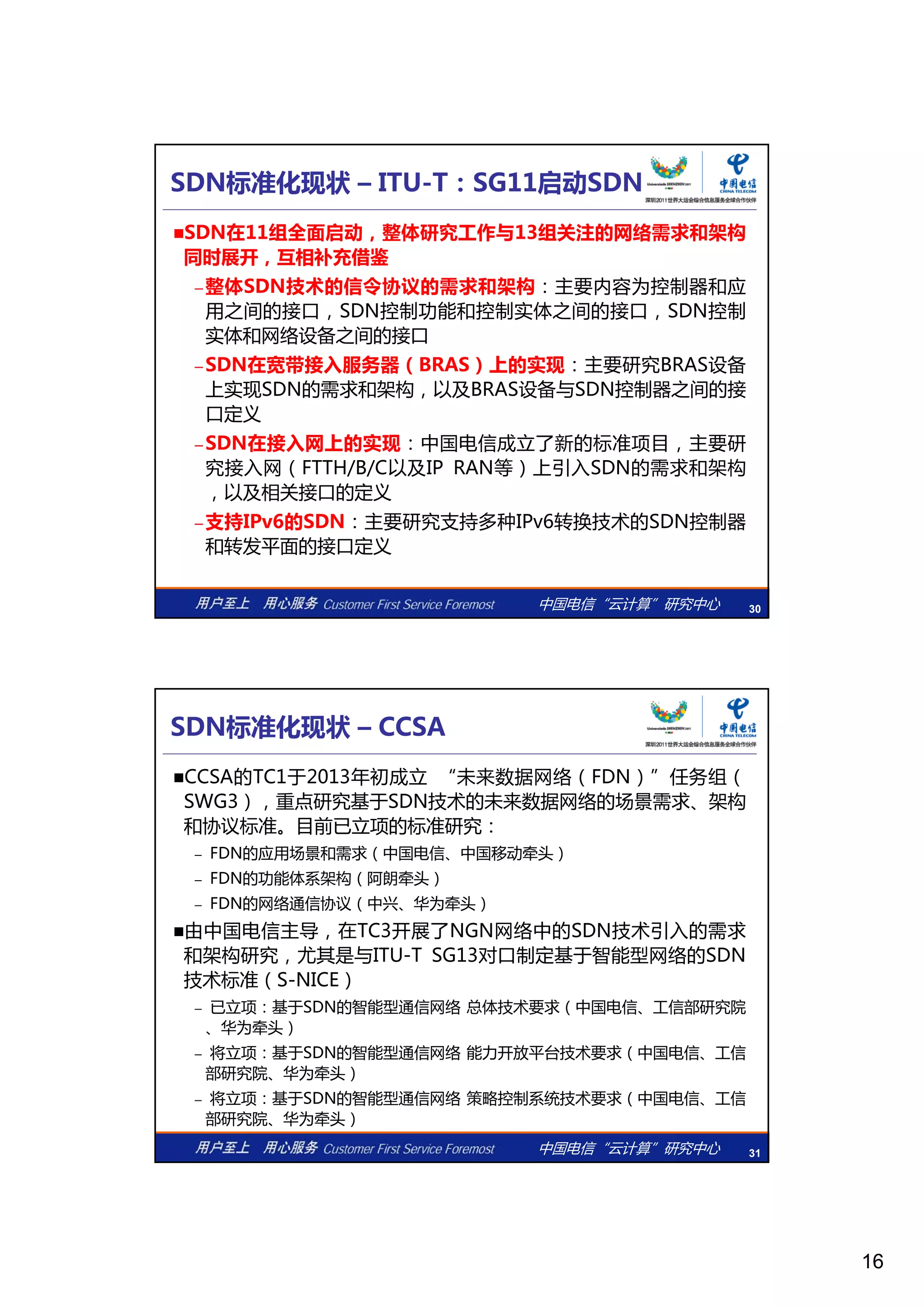 16
SDN标准化现状 – ITU-T：SG11启动SDN
SDN在11组全面启动，整体研究工作与13组关注的网络需求和架构
同时展开，互相补充借鉴
– 整体SDN技术的信令协议的需求和架构：主要内容为控制器和应
之间的接 控制功能 控制实体之间的接 控制用之间的接口，SDN控制功能和控制实体之间的接口，SDN控制
实体和网络设备之间的接口
– SDN在宽带接入服务器（BRAS）上的实现：主要研究BRAS设备
上实现SDN的需求和架构，以及BRAS设备与SDN控制器之间的接
口定义
– SDN在接入网上的实现：中国电信成立了新的标准项目，主要研
究接入网（FTTH/B/C以及IP RAN等）上引入SDN的需求和架构
中国电信“云计算”研究中心 30
究接入网（FTTH/B/C以及IP RAN等）上引入SDN的需求和架构
，以及相关接口的定义
– 支持IPv6的SDN：主要研究支持多种IPv6转换技术的SDN控制器
和转发平面的接口定义
SDN标准化现状 – CCSA
CCSA的TC1于2013年初成立 “未来数据网络（FDN）”任务组（
SWG3），重点研究基于SDN技术的未来数据网络的场景需求、架构
和协议标准。目前已立项的标准研究：
的应 场景和 求 中 电信 中 移动牵头– FDN的应用场景和需求（中国电信、中国移动牵头）
– FDN的功能体系架构（阿朗牵头）
– FDN的网络通信协议（中兴、华为牵头）
由中国电信主导，在TC3开展了NGN网络中的SDN技术引入的需求
和架构研究，尤其是与ITU-T SG13对口制定基于智能型网络的SDN
技术标准（S-NICE）
已立项：基于SDN的智能型通信网络 总体技术要求（中国电信 工信部研究院
中国电信“云计算”研究中心 31
– 已立项：基于SDN的智能型通信网络 总体技术要求（中国电信、工信部研究院
、华为牵头）
– 将立项：基于SDN的智能型通信网络 能力开放平台技术要求（中国电信、工信
部研究院、华为牵头）
– 将立项：基于SDN的智能型通信网络 策略控制系统技术要求（中国电信、工信
部研究院、华为牵头）
 