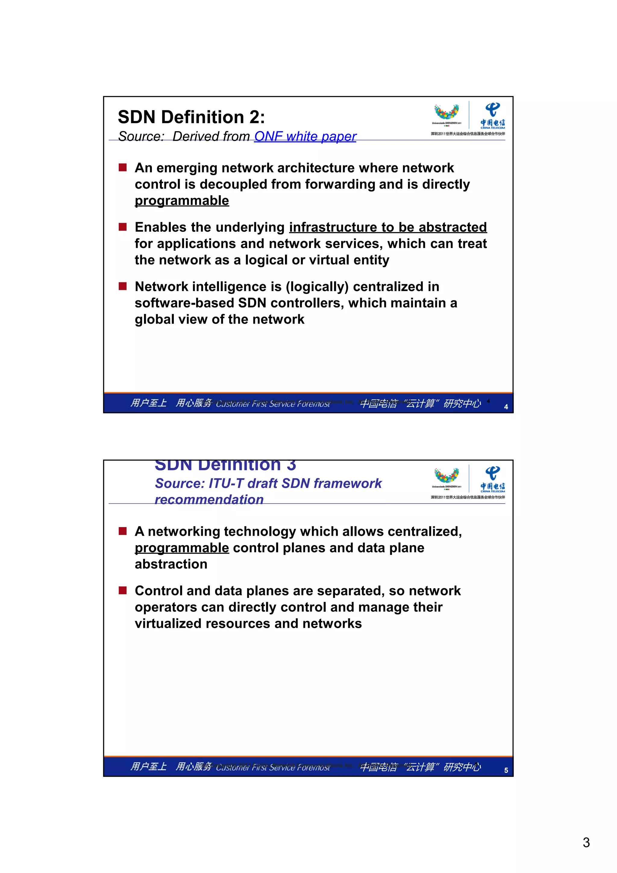 3
SDN Definition 2:
Source: Derived from ONF white paper
 An emerging network architecture where network
control is decoupled from forwarding and is directly
programmableprogrammable
 Enables the underlying infrastructure to be abstracted
for applications and network services, which can treat
the network as a logical or virtual entity
 Network intelligence is (logically) centralized in
software-based SDN controllers, which maintain a
中国电信“云计算”研究中心 4
4(c) Copyright 2013 Fujitsu Network Communications, Inc. All Rights Reserved.
,
global view of the network
SDN Definition 3
Source: ITU-T draft SDN framework
recommendation
 A networking technology which allows centralized,
programmable control planes and data plane
abstractionabstraction
 Control and data planes are separated, so network
operators can directly control and manage their
virtualized resources and networks
中国电信“云计算”研究中心 5
5(c) Copyright 2013 Fujitsu Network Communications, Inc. All Rights Reserved.
 
