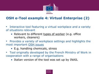 OSH e-Tool example 4: Virtual Enterprise (2)
• Interactive tool featuring a virtual workplace and a variety
of situations relevant
• Relevant to different types of worker (e.g. office
workers, cleaners)
• Provides a variety of workplace settings and highlights the
most important OSH issues
• E.g. handling chemicals, stress
• Tool originally developed by the French Ministry of Work in
cooperation with a range of organisations
• Italian version of the tool was set up by INAIL
 