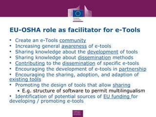EU-OSHA role as facilitator for e-Tools
• Create an e-Tools community
• Increasing general awareness of e-tools
• Sharing knowledge about the development of tools
• Sharing knowledge about dissemination methods
• Contributing to the dissemination of specific e-tools
• Encouraging the development of e-tools in partnership
• Encouraging the sharing, adoption, and adaption of
existing tools
• Promoting the design of tools that allow sharing
• E.g. structure of software to permit multilingualism
• Identification of potential sources of EU funding for
developing / promoting e-tools
 