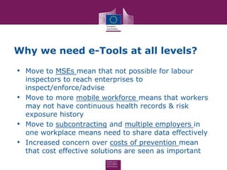 Why we need e-Tools at all levels?
• Move to MSEs mean that not possible for labour
inspectors to reach enterprises to
inspect/enforce/advise
• Move to more mobile workforce means that workers
may not have continuous health records & risk
exposure history
• Move to subcontracting and multiple employers in
one workplace means need to share data effectively
• Increased concern over costs of prevention mean
that cost effective solutions are seen as important
 