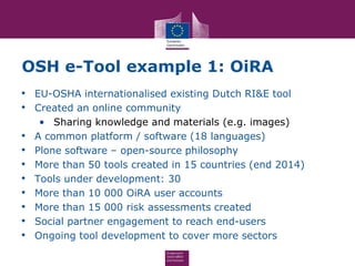 OSH e-Tool example 1: OiRA
• EU-OSHA internationalised existing Dutch RI&E tool
• Created an online community
• Sharing knowledge and materials (e.g. images)
• A common platform / software (18 languages)
• Plone software – open-source philosophy
• More than 50 tools created in 15 countries (end 2014)
• Tools under development: 30
• More than 10 000 OiRA user accounts
• More than 15 000 risk assessments created
• Social partner engagement to reach end-users
• Ongoing tool development to cover more sectors
 