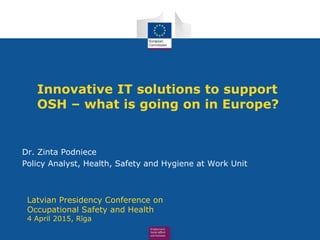 Innovative IT solutions to support
OSH – what is going on in Europe?
Dr. Zinta Podniece
Policy Analyst, Health, Safety and Hygiene at Work Unit
Latvian Presidency Conference on
Occupational Safety and Health
4 April 2015, Rīga
 