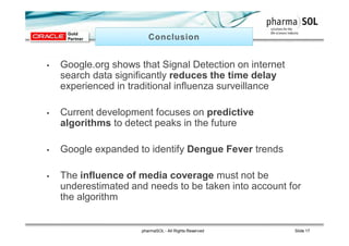 • Google.org shows that Signal Detection on internet
search data significantly reduces the time delay
experienced in traditional influenza surveillance
• Current development focuses on predictive
algorithms to detect peaks in the future
• Google expanded to identify Dengue Fever trends
• The influence of media coverage must not be
underestimated and needs to be taken into account for
the algorithm
pharmaSOL - All Rights Reserved Slide 17
 