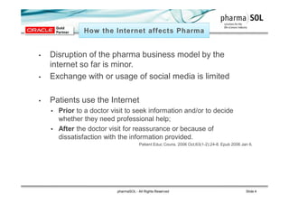 • Disruption of the pharma business model by the
internet so far is minor.
• Exchange with or usage of social media is limited
• Patients use the Internet
• Prior to a doctor visit to seek information and/or to decide
whether they need professional help;
• After the doctor visit for reassurance or because of
dissatisfaction with the information provided.
Patient Educ Couns. 2006 Oct;63(1-2):24-8. Epub 2006 Jan 6.
pharmaSOL - All Rights Reserved Slide 4
 