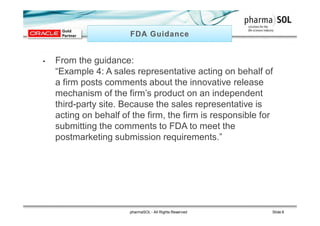 • From the guidance:
“Example 4: A sales representative acting on behalf of
a firm posts comments about the innovative release
mechanism of the firm’s product on an independent
third-party site. Because the sales representative is
acting on behalf of the firm, the firm is responsible for
submitting the comments to FDA to meet the
postmarketing submission requirements.”
pharmaSOL - All Rights Reserved Slide 6
 