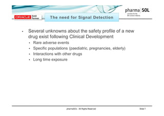 • Several unknowns about the safety profile of a new
drug exist following Clinical Development
• Rare adverse events
• Specific populations (paediatric, pregnancies, elderly)
• Interactions with other drugs
• Long time exposure
pharmaSOL - All Rights Reserved Slide 7
 
