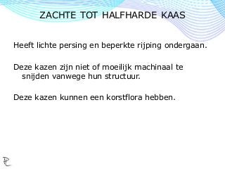 Heeft lichte persing en beperkte rijping ondergaan.
Deze kazen zijn niet of moeilijk machinaal te
snijden vanwege hun structuur.
Deze kazen kunnen een korstflora hebben.
ZACHTE TOT HALFHARDE KAAS
 