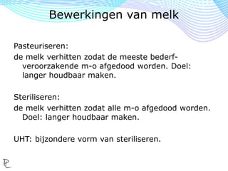 Pasteuriseren:
de melk verhitten zodat de meeste bederf-
veroorzakende m-o afgedood worden. Doel:
langer houdbaar maken.
Steriliseren:
de melk verhitten zodat alle m-o afgedood worden.
Doel: langer houdbaar maken.
UHT: bijzondere vorm van steriliseren.
Bewerkingen van melk
 