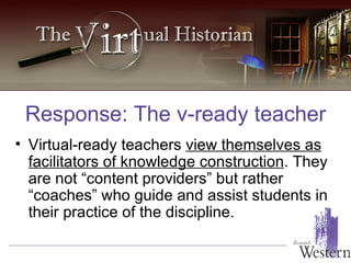 Virtual-ready teachers  view themselves as facilitators of knowledge construction . They are not “content providers” but rather “coaches” who guide and assist students in their practice of the discipline. Response: The v-ready teacher 