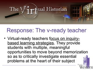 Virtual-ready teachers f ocus on inquiry-based learning strategies . They provide students with multiple, meaningful opportunities to move beyond memorization so as to critically investigate essential problems at the heart of their subject Response: The v-ready teacher 