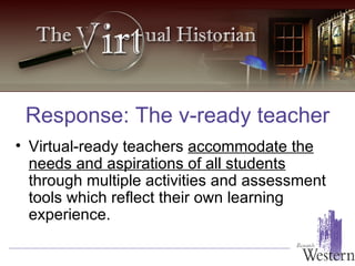 Virtual-ready teachers  accommodate the needs and aspirations of all students  through multiple activities and assessment tools which reflect their own learning experience. Response: The v-ready teacher 