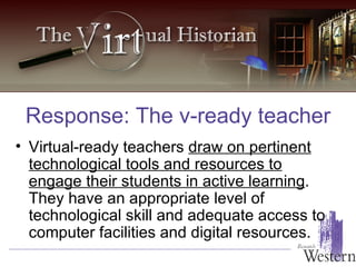 Virtual-ready teachers  draw on pertinent technological tools and resources to engage their students in active learning . They have an appropriate level of technological skill and adequate access to computer facilities and digital resources.   Response: The v-ready teacher 