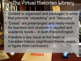 The Virtual Historian Library Content is organized and packaged in ways that promote “unpacking” and “discovery”  “ Cases” are prearranged and ready-made for teachers and students in applied and academic levels – in both French/English  Presents a key issue at the heart of Canadian history (significant theme, event, or figure from curriculum) 