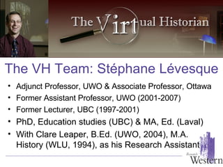 The VH Team: St é phane L é vesque Adjunct Professor, UWO & Associate Professor, Ottawa Former Assistant Professor, UWO (2001-2007) Former Lecturer, UBC (1997-2001) PhD, Education studies (UBC) & MA, Ed. (Laval) With Clare Leaper, B.Ed. (UWO, 2004), M.A. History (WLU, 1994), as his Research Assistant 