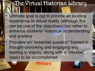 The Virtual Historian Library Ultimate goal is  not  to provide an exciting experience in virtual reality ( although  this can be one of the objectives) but rather to enhance students’ historical understanding and practice Provides an “essential question” framed in thought-provoking and engaging way leading to inquiry, along with a “mission” (task) to be accomplished 