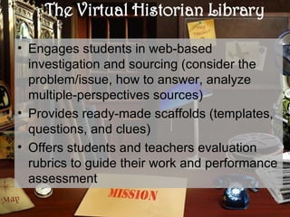 The Virtual Historian Library Engages students in web-based investigation and sourcing (consider the problem/issue, how to answer, analyze multiple-perspectives sources) Provides ready-made scaffolds (templates, questions, and clues) Offers students and teachers evaluation rubrics to guide their work and performance assessment 