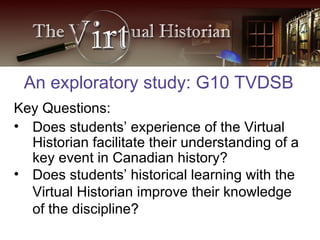 Key Questions: Does students’ experience of the Virtual Historian facilitate their understanding of a key event in Canadian history? Does students’ historical learning with the Virtual Historian improve their knowledge of the discipline ? An exploratory study: G10 TVDSB 