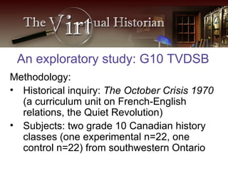 Methodology: Historical inquiry:  The October Crisis 1970  (a curriculum unit on French-English relations, the Quiet Revolution)  Subjects: two grade 10 Canadian history classes (one experimental n=22, one control n=22) from southwestern Ontario An exploratory study: G10 TVDSB 