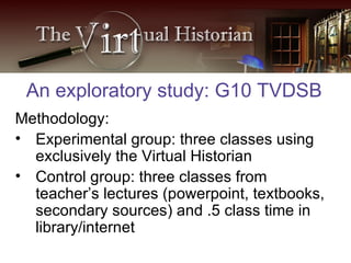 Methodology: Experimental group: three classes using exclusively the Virtual Historian Control group: three classes from teacher’s lectures (powerpoint, textbooks, secondary sources) and .5 class time in library/internet An exploratory study: G10 TVDSB 